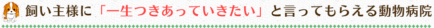 飼い主様に「一生つきあっていきたい」と言ってもらえる動物病院