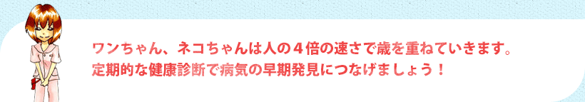 ワンちゃん、ネコちゃんは人の４倍の速さで歳を重ねていきます。定期的な健康診断で病気の早期発見につなげましょう！