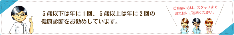 ５歳以下は年に１回、５歳以上は年に２回の健康診断をお勧めしています。ご希望の方は、スタッフまでお気軽にご連絡ください。